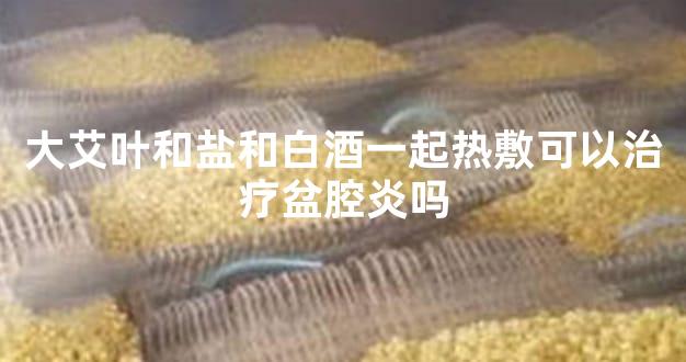 大艾叶和盐和白酒一起热敷可以治疗盆腔炎吗