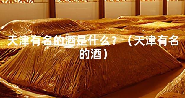 天津有名的酒是什么？（天津有名的酒）