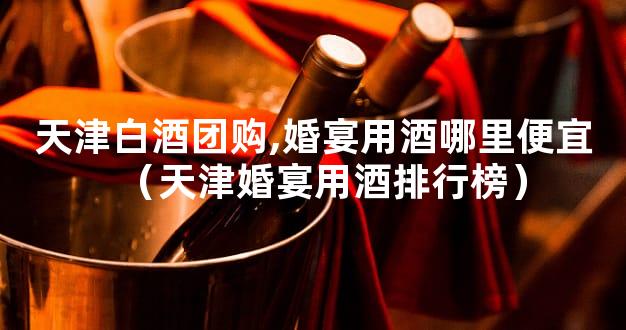 天津白酒团购,婚宴用酒哪里便宜（天津婚宴用酒排行榜）