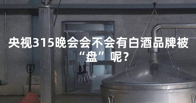 央视315晚会会不会有白酒品牌被“盘”呢？