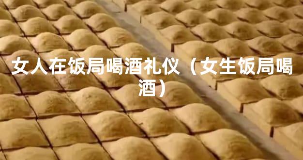 女人在饭局喝酒礼仪（女生饭局喝酒）
