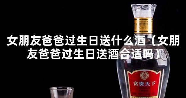 女朋友爸爸过生日送什么酒（女朋友爸爸过生日送酒合适吗）
