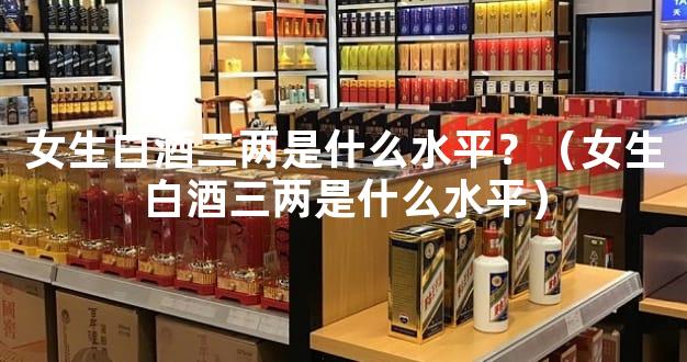 女生白酒二两是什么水平？（女生白酒三两是什么水平）