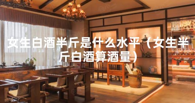女生白酒半斤是什么水平（女生半斤白酒算酒量）