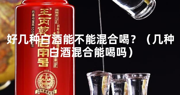 好几种白酒能不能混合喝？（几种白酒混合能喝吗）