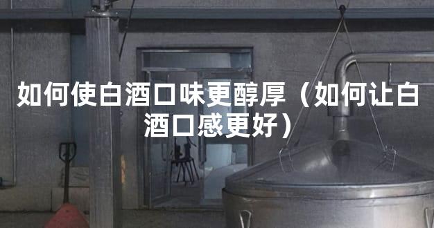 如何使白酒口味更醇厚（如何让白酒口感更好）
