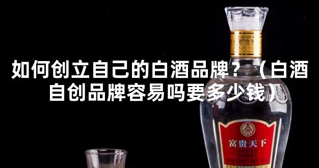 如何创立自己的白酒品牌？（白酒自创品牌容易吗要多少钱）