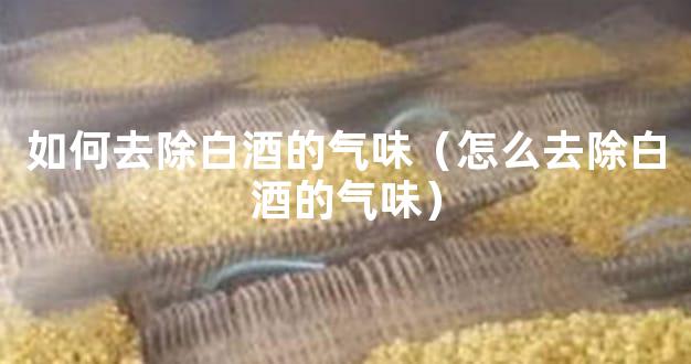 如何去除白酒的气味（怎么去除白酒的气味）