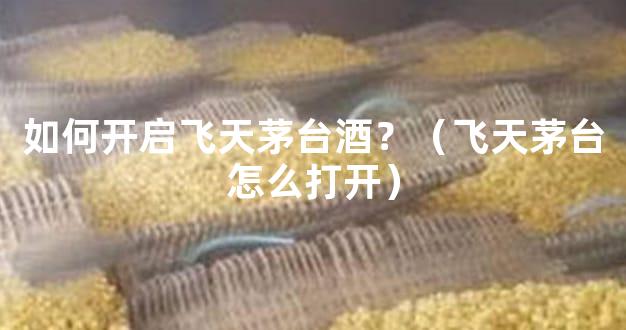 如何开启飞天茅台酒？（飞天茅台怎么打开）
