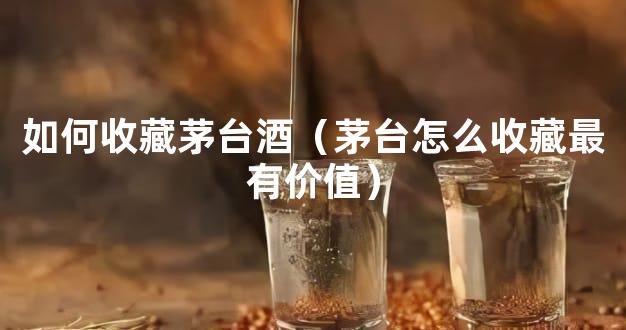 如何收藏茅台酒（茅台怎么收藏最有价值）