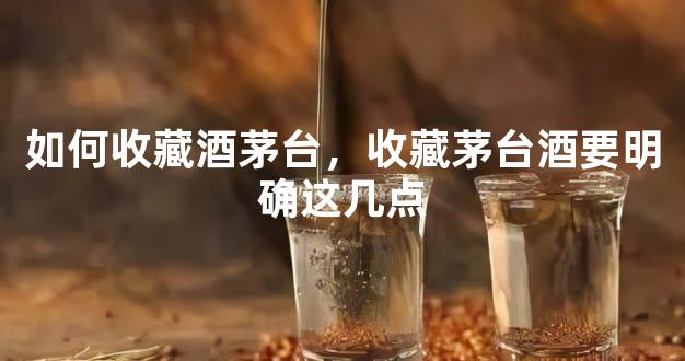 如何收藏酒茅台，收藏茅台酒要明确这几点