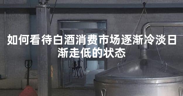 如何看待白酒消费市场逐渐冷淡日渐走低的状态