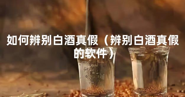 如何辨别白酒真假（辨别白酒真假的软件）