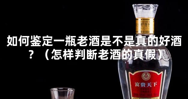 如何鉴定一瓶老酒是不是真的好酒？（怎样判断老酒的真假）