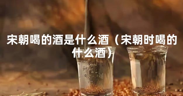 宋朝喝的酒是什么酒（宋朝时喝的什么酒）
