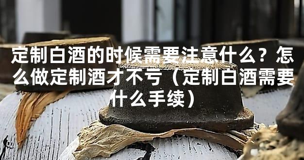定制白酒的时候需要注意什么？怎么做定制酒才不亏（定制白酒需要什么手续）
