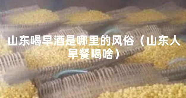山东喝早酒是哪里的风俗（山东人早餐喝啥）