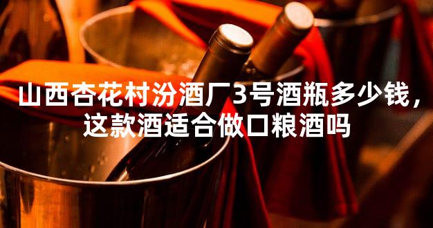 山西杏花村汾酒厂3号酒瓶多少钱，这款酒适合做口粮酒吗