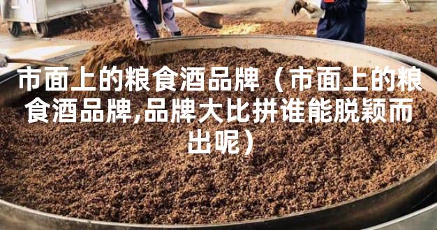 市面上的粮食酒品牌（市面上的粮食酒品牌,品牌大比拼谁能脱颖而出呢）
