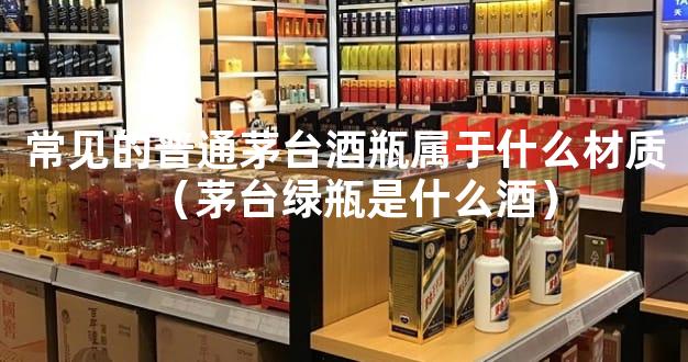 常见的普通茅台酒瓶属于什么材质（茅台绿瓶是什么酒）