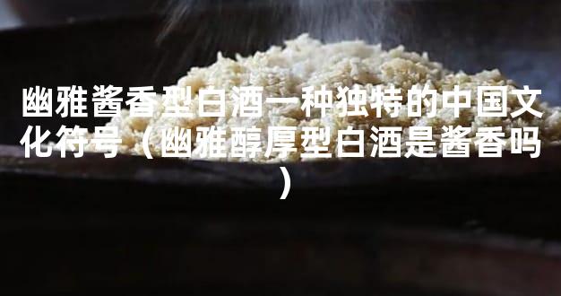 幽雅酱香型白酒一种独特的中国文化符号（幽雅醇厚型白酒是酱香吗）