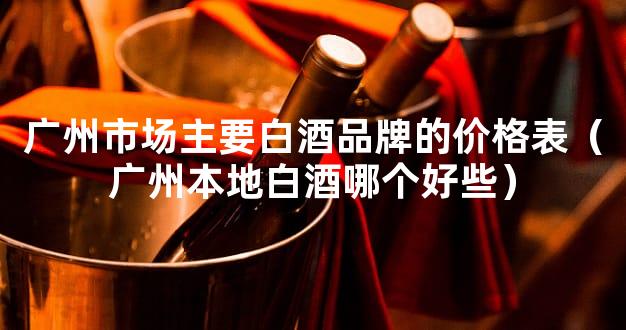 广州市场主要白酒品牌的价格表（广州本地白酒哪个好些）