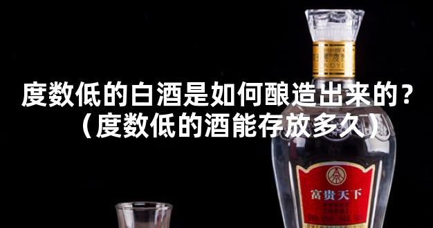 度数低的白酒是如何酿造出来的？（度数低的酒能存放多久）