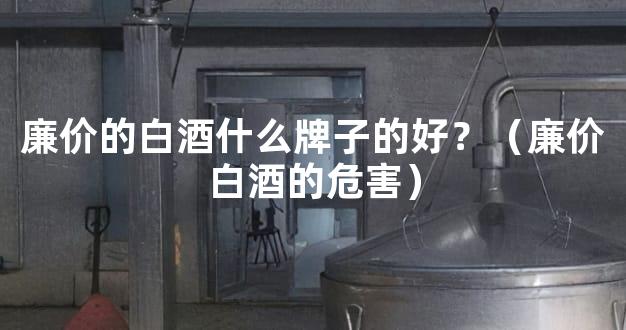 廉价的白酒什么牌子的好？（廉价白酒的危害）