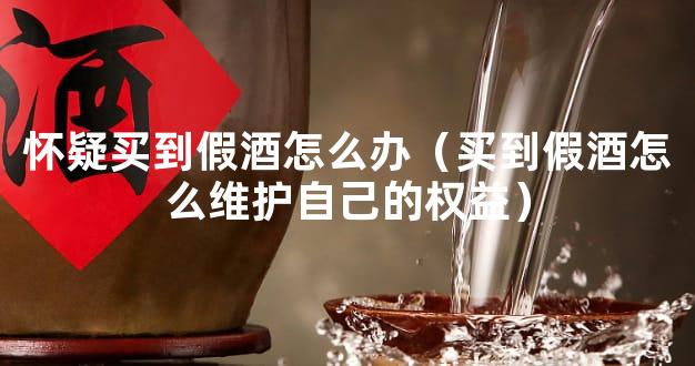 怀疑买到假酒怎么办（买到假酒怎么维护自己的权益）
