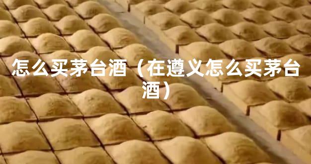 怎么买茅台酒（在遵义怎么买茅台酒）
