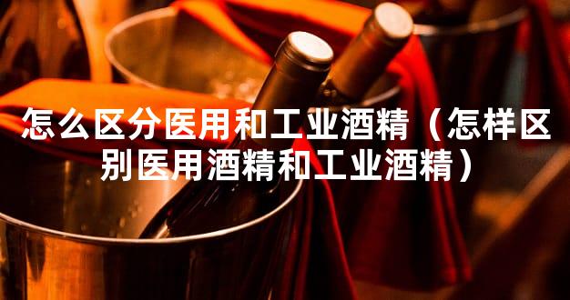 怎么区分医用和工业酒精（怎样区别医用酒精和工业酒精）