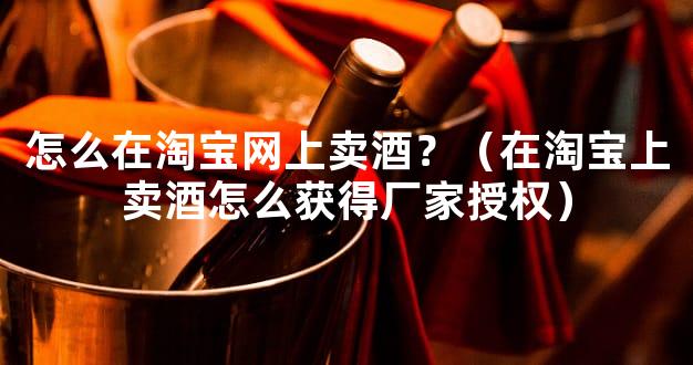 怎么在淘宝网上卖酒？（在淘宝上卖酒怎么获得厂家授权）