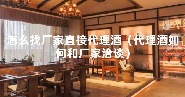 怎么找厂家直接代理酒（代理酒如何和厂家洽谈）