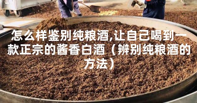 怎么样鉴别纯粮酒,让自己喝到一款正宗的酱香白酒（辨别纯粮酒的方法）