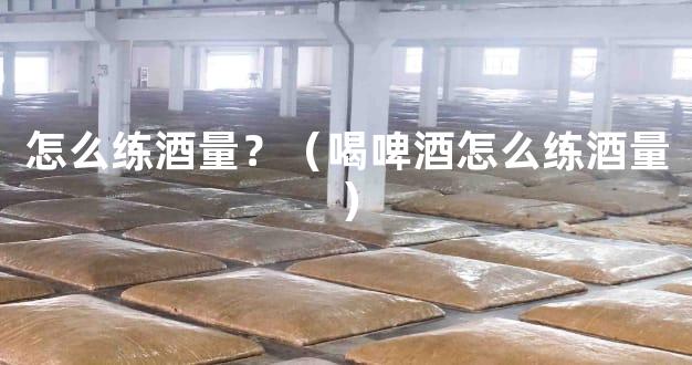怎么练酒量？（喝啤酒怎么练酒量）
