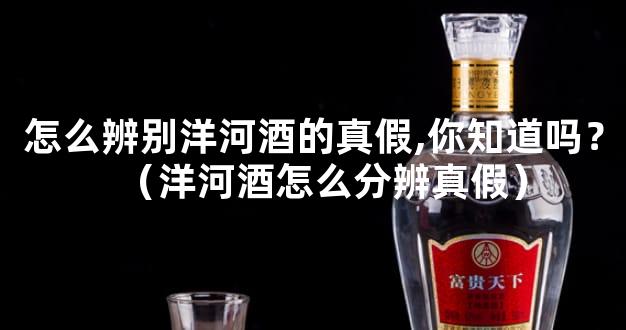 怎么辨别洋河酒的真假,你知道吗？（洋河酒怎么分辨真假）