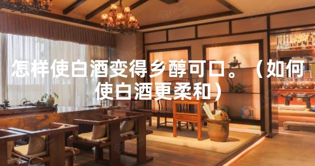 怎样使白酒变得乡醇可口。（如何使白酒更柔和）