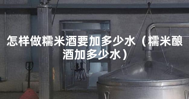 怎样做糯米酒要加多少水（糯米酿酒加多少水）