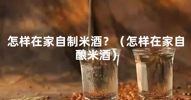 怎样在家自制米酒？（怎样在家自酿米酒）