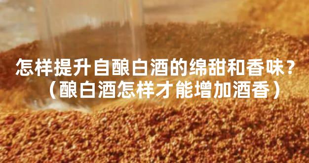 怎样提升自酿白酒的绵甜和香味？（酿白酒怎样才能增加酒香）
