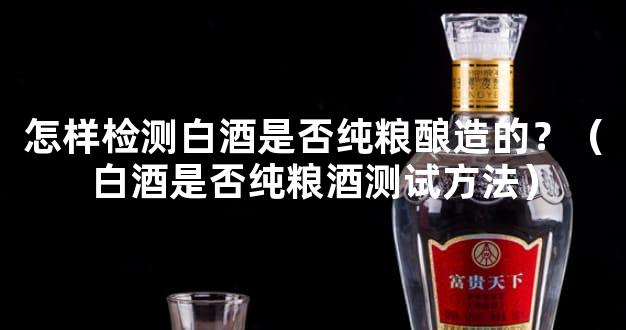 怎样检测白酒是否纯粮酿造的？（白酒是否纯粮酒测试方法）