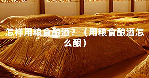 怎样用粮食酿酒？（用粮食酿酒怎么酿）