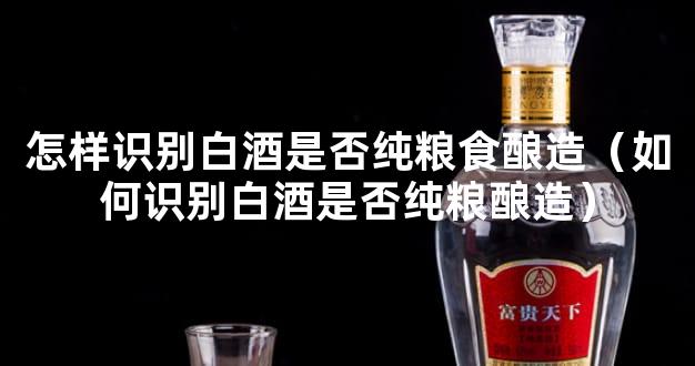 怎样识别白酒是否纯粮食酿造（如何识别白酒是否纯粮酿造）