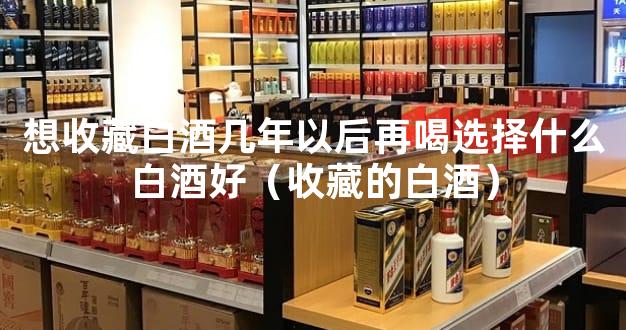 想收藏白酒几年以后再喝选择什么白酒好（收藏的白酒）