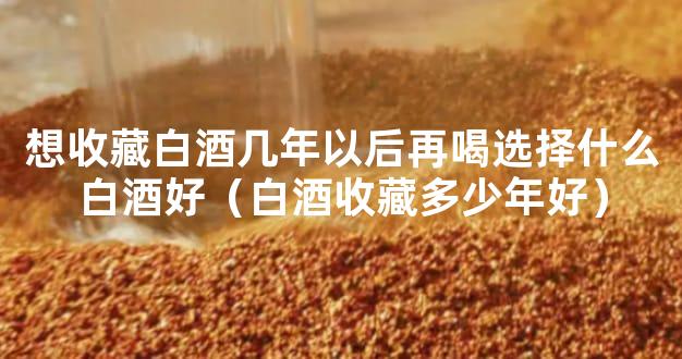 想收藏白酒几年以后再喝选择什么白酒好（白酒收藏多少年好）