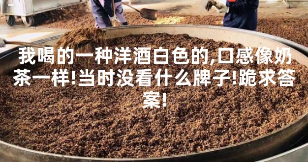 我喝的一种洋酒白色的,口感像奶茶一样!当时没看什么牌子!跪求答案!