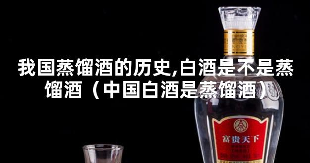 我国蒸馏酒的历史,白酒是不是蒸馏酒（中国白酒是蒸馏酒）