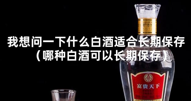 我想问一下什么白酒适合长期保存（哪种白酒可以长期保存）