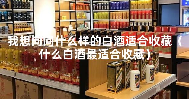 我想问问什么样的白酒适合收藏（什么白酒最适合收藏）