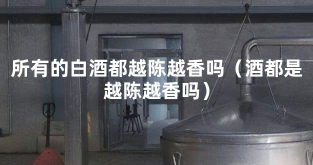 所有的白酒都越陈越香吗（酒都是越陈越香吗）